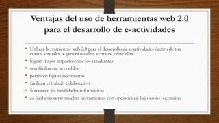 Ventajas del uso de herramientas web 2.0
para el desarrollo de e-actividades
• Utilizar herramientas web 2.0 para el desarrollo de e-actividades dentro de tus
cursos virtuales te genera muchas ventajas, entre ellas:
• logran mayor impacto entre los estudiantes
• son fácilmente accesibles
• permiten fijar conocimiento
• facilitan el trabajo colaborativo
• fortalecen las habilidades informáticas
• es fácil encontrar muchas herramientas con opciones de bajo costo o gratuitas
 