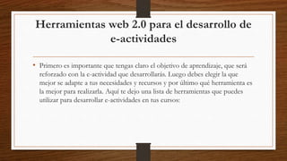 Herramientas web 2.0 para el desarrollo de
e-actividades
• Primero es importante que tengas claro el objetivo de aprendizaje, que será
reforzado con la e-actividad que desarrollarás. Luego debes elegir la que
mejor se adapte a tus necesidades y recursos y por último qué herramienta es
la mejor para realizarla. Aquí te dejo una lista de herramientas que puedes
utilizar para desarrollar e-actividades en tus cursos:
 