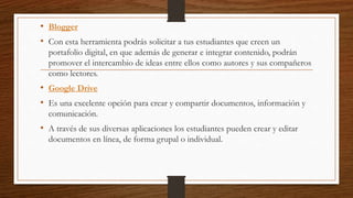 • Blogger
• Con esta herramienta podrás solicitar a tus estudiantes que creen un
portafolio digital, en que además de generar e integrar contenido, podrán
promover el intercambio de ideas entre ellos como autores y sus compañeros
como lectores.
• Google Drive
• Es una excelente opción para crear y compartir documentos, información y
comunicación.
• A través de sus diversas aplicaciones los estudiantes pueden crear y editar
documentos en línea, de forma grupal o individual.
 
