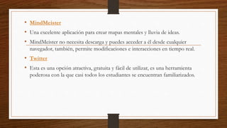 • MindMeister
• Una excelente aplicación para crear mapas mentales y lluvia de ideas.
• MindMeister no necesita descarga y puedes acceder a él desde cualquier
navegador, también, permite modificaciones e interacciones en tiempo real.
• Twitter
• Esta es una opción atractiva, gratuita y fácil de utilizar, es una herramienta
poderosa con la que casi todos los estudiantes se encuentran familiarizados.
 