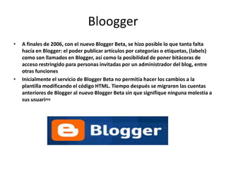 Bloogger
• A finales de 2006, con el nuevo Blogger Beta, se hizo posible lo que tanta falta
hacía en Blogger: el poder publicar artículos por categorías o etiquetas, (labels)
como son llamados en Blogger, así como la posibilidad de poner bitácoras de
acceso restringido para personas invitadas por un administrador del blog, entre
otras funciones
• Inicialmente el servicio de Blogger Beta no permitía hacer los cambios a la
plantilla modificando el código HTML. Tiempo después se migraron las cuentas
anteriores de Blogger al nuevo Blogger Beta sin que signifique ninguna molestia a
sus usuarios.
 