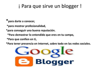 ¡ Para que sirve un blogger !
*para darte a conocer,
*para mostrar profesionalidad,
*para conseguir una buena reputación.
*Para demostrar lo entendido que eres en tu campo,
*Para que confíen en ti,
*Para tener presencia en Internet, sobre todo en las redes sociales.
 