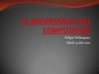 LA IMPORTANCIA DEL COMPUTADOR Felipe Velásquez  Abril 15 del 2011 