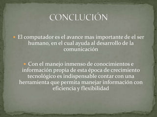 El computador es el avance mas importante de el ser humano, en el cual ayuda al desarrollo de la comunicaciónCon el manejo inmenso de conocimientos e información propia de esta época de crecimiento tecnológico es indispensable contar con una herramienta que permita manejar información con eficiencia y flexibilidadCONCLUCIÓN 