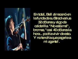 En total, Bell almacenó en la funda de su Stradivarius 32 dólares y algo de calderilla. "No está mal", bromea, "casi 40 dólares la hora... podría vivir de esto. Y no tendría que pagarle a mi agente".   