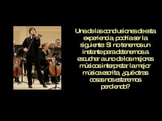 Una de las conclusiones de esta experiencia, podría ser la siguiente: Si no tenemos un instante para detenernos a escuchar a uno de los mejores músicos interpretar la mejor música escrita, ¿qué otras cosas nos estaremos perdiendo? 