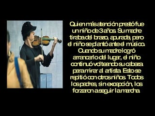 Quien más atención prestó fue un niño de 3 años. Su madre tiraba del brazo, apurada, pero el niño se plantó ante el músico. Cuando su madre logró arrancarlo del lugar, el niño continuó volteando su cabeza para mirar al artista. Esto se repitió con otros niños. Todos los padres, sin excepción, los forzaron a seguir la marcha. 