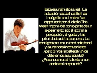 Esta es una historia real. La actuación de Joshua Bell de incógnito en el metro fue organizada por el diario The Washington Post como parte de un experimento social sobre la percepción, el gusto y las prioridades de las personas. La consigna era: en un ambiente banal y a una hora inconveniente, ¿percibimos la belleza? ¿Nos detenemos a apreciarla? ¿Reconocemos el talento en un contexto inesperado? 