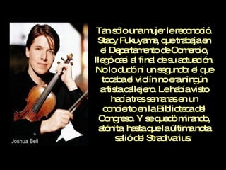 Tan sólo una mujer le reconoció. Stacy Fukuyama, que trabaja en el Departamento de Comercio, llegó casi al final de su actuación. No lo dudó ni un segundo: el que tocaba el violín no era ningún artista callejero. Le había visto hacía tres semanas en un concierto en la Biblioteca del Congreso. Y se quedó mirando, atónita, hasta que la última nota salió del Stradivarius.  