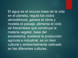 El agua es el recurso base de la vida
en el planeta, regula los ciclos
atmosféricos, genera el clima y
modela el paisaje, alimenta el ciclo
de fotosíntesis que construye la
materia vegetal, base del
ecosistema, sostiene la producción
agrícola e industrial, es un bien
cultural y ambientalmente radicado
en las diferentes culturas.
 