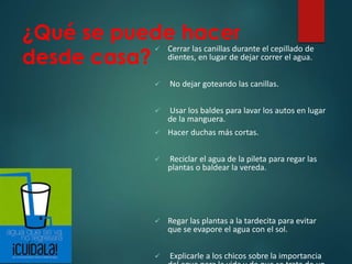 ¿Qué se puede hacer
desde casa?
 Cerrar las canillas durante el cepillado de
dientes, en lugar de dejar correr el agua.
 No dejar goteando las canillas.
 Usar los baldes para lavar los autos en lugar
de la manguera.
 Hacer duchas más cortas.
 Reciclar el agua de la pileta para regar las
plantas o baldear la vereda.
 Regar las plantas a la tardecita para evitar
que se evapore el agua con el sol.
 Explicarle a los chicos sobre la importancia
 