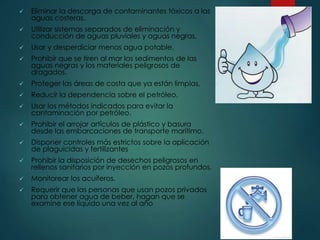  Eliminar la descarga de contaminantes tóxicos a las
aguas costeras.
 Utilizar sistemas separados de eliminación y
conducción de aguas pluviales y aguas negras.
 Usar y desperdiciar menos agua potable.
 Prohibir que se tiren al mar los sedimentos de las
aguas negras y los materiales peligrosos de
dragados.
 Proteger las áreas de costa que ya están limpias.
 Reducir la dependencia sobre el petróleo.
 Usar los métodos indicados para evitar la
contaminación por petróleo.
 Prohibir el arrojar artículos de plástico y basura
desde las embarcaciones de transporte marítimo.
 Disponer controles más estrictos sobre la aplicación
de plaguicidas y fertilizantes
 Prohibir la disposición de desechos peligrosos en
rellenos sanitarios por inyección en pozos profundos.
 Monitorear los acuíferos.
 Requerir que las personas que usan pozos privados
para obtener agua de beber, hagan que se
examine ese líquido una vez al año
 
