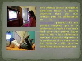 Pero además de esos innegables
beneficios físicos, la práctica
deportiva    tiene   aún   más
ventajas para los adolescentes
en      su       proceso     de
maduración personal. En ese
periodo complejo que es la
adolescencia puede no ser nada
fácil para unos padres lograr
que su hijo o hija adolescente
retomen la práctica deportiva o
la comiencen si de niños no se
han dedicado a ella, pero los
beneficios pueden ser enormes.
 