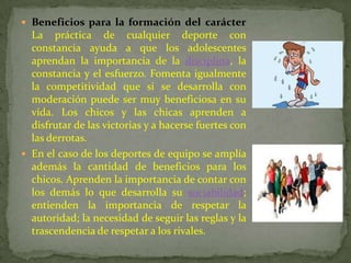 Beneficios para la formación del carácter
  La práctica de cualquier deporte con
  constancia ayuda a que los adolescentes
  aprendan la importancia de la disciplina, la
  constancia y el esfuerzo. Fomenta igualmente
  la competitividad que si se desarrolla con
  moderación puede ser muy beneficiosa en su
  vida. Los chicos y las chicas aprenden a
  disfrutar de las victorias y a hacerse fuertes con
  las derrotas.
 En el caso de los deportes de equipo se amplía
  además la cantidad de beneficios para los
  chicos. Aprenden la importancia de contar con
  los demás lo que desarrolla su sociabilidad;
  entienden la importancia de respetar la
  autoridad; la necesidad de seguir las reglas y la
  trascendencia de respetar a los rivales.
 