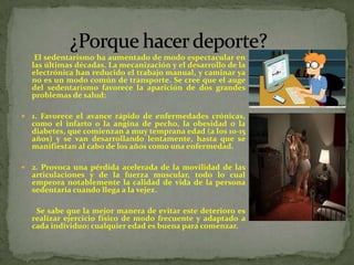 El sedentarismo ha aumentado de modo espectacular en
    las últimas décadas. La mecanización y el desarrollo de la
    electrónica han reducido el trabajo manual, y caminar ya
    no es un modo común de transporte. Se cree que el auge
    del sedentarismo favorece la aparición de dos grandes
    problemas de salud:

   1. Favorece el avance rápido de enfermedades crónicas,
    como el infarto o la angina de pecho, la obesidad o la
    diabetes, que comienzan a muy temprana edad (a los 10-15
    años) y se van desarrollando lentamente, hasta que se
    manifiestan al cabo de los años como una enfermedad.

   2. Provoca una pérdida acelerada de la movilidad de las
    articulaciones y de la fuerza muscular, todo lo cual
    empeora notablemente la calidad de vida de la persona
    sedentaria cuando llega a la vejez.

     Se sabe que la mejor manera de evitar este deterioro es
    realizar ejercicio físico de modo frecuente y adaptado a
    cada individuo; cualquier edad es buena para comenzar.
 