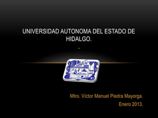 UNIVERSIDAD AUTONOMA DEL ESTADO DE
              HIDALGO.
                  .




              Mtro. Víctor Manuel Piedra Mayorga.
                                     Enero 2013.
 