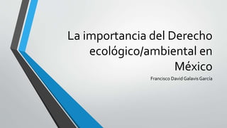 La importancia del Derecho
ecológico/ambiental en
México
Francisco David Galavis García
 
