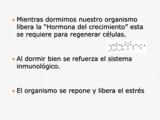  Mientras dormimos nuestro organismo
libera la “Hormona del crecimiento” esta
se requiere para regenerar células.
 Al dormir bien se refuerza el sistema
inmunológico.
 El organismo se repone y libera el estrés
 