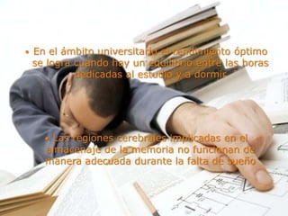  En el ámbito universitario el rendimiento óptimo
se logra cuando hay un equilibrio entre las horas
dedicadas al estudio y a dormir
 Las regiones cerebrales implicadas en el
almacenaje de la memoria no funcionan de
manera adecuada durante la falta de sueño
 