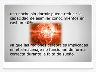  una noche sin dormir puede reducir la
capacidad de asimilar conocimientos en
casi un 40%
ya que las regiones cerebrales implicadas
en el almacenaje no funcionan de forma
correcta durante la falta de sueño.
 