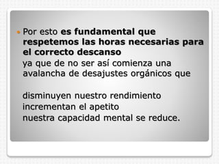  Por esto es fundamental que
respetemos las horas necesarias para
el correcto descanso
ya que de no ser así comienza una
avalancha de desajustes orgánicos que
disminuyen nuestro rendimiento
incrementan el apetito
nuestra capacidad mental se reduce.
 