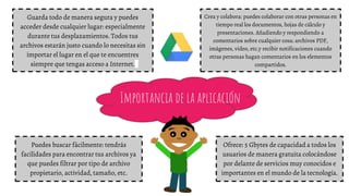Importancia de la aplicación
Crea y colabora: puedes colaborar con otras personas en
tiempo real los documentos, hojas de cálculo y
presentaciones. Añadiendo y respondiendo a
comentarios sobre cualquier cosa: archivos PDF,
imágenes, vídeo, etc.y recibir notificaciones cuando
otras personas hagan comentarios en los elementos
compartidos.
Guarda todo de manera segura y puedes
acceder desde cualquier lugar: especialmente
durante tus desplazamientos. Todos tus
archivos estarán justo cuando lo necesitas sin
importar el lugar en el que te encuentres
siempre que tengas acceso a Internet.
Puedes buscar fácilmente: tendrás
facilidades para encontrar tus archivos ya
que puedes filtrar por tipo de archivo
propietario, actividad, tamaño, etc.
Ofrece: 5 Gbytes de capacidad a todos los
usuarios de manera gratuita colocándose
por delante de servicios muy conocidos e
importantes en el mundo de la tecnología.
 