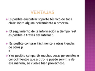    Es posible encontrar soporte técnico de toda
    clase sobre alguna herramienta o proceso.

    El seguimiento de la información a tiempo real
    es posible a través del Internet.

  Es posible comprar fácilmente a otras tiendas
  de otros p
  
 Y es posible compartir muchas cosas personales o
  conocimientos que a otro le puede servir, y de
  esa manera, se vuelve bien provechoso.
 