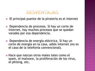   El principal puente de la piratería es el internet

    Dependencia de procesos. Si hay un corte de
    internet, hay muchos procesos que se quedan
    varados por esa dependencia.

    Dependencia de energía eléctrica. Si hay un
    corte de energía en la casa, adiós internet (no es
    el caso de la telefonía convencional).

   Hace que nazcan otros males tales como el
    spam, el malware, la proliferación de los virus,
    el phising, etc.
 