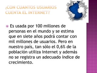     Es usada por 100 millones de
    personas en el mundo y se estima
    que en siete años podrá contar con
    mil millones de usuarios. Pero en
    nuestro país, tan sólo el 0,6% de la
    población utiliza Internet y además
    no se registra un adecuado índice de
    crecimiento.
 