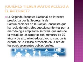  LaSegunda Encuesta Nacional de Internet
 producida por la Secretaría de
 Comunicaciones de la Nación -encuesta que
 ha recibido múltiples cuestionamientos por la
 metodología empleada- informa que más de
 la mitad de los usuarios son menores de 30
 años y de alto nivel educativo, lo cual daría
 cuenta de la escasa presencia en la red de
 los otros segmentos poblacionales.
 