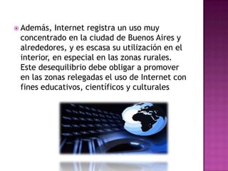  Además,  Internet registra un uso muy
 concentrado en la ciudad de Buenos Aires y
 alrededores, y es escasa su utilización en el
 interior, en especial en las zonas rurales.
 Este desequilibrio debe obligar a promover
 en las zonas relegadas el uso de Internet con
 fines educativos, científicos y culturales
 