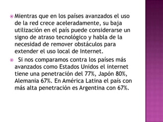  Mientras que en los países avanzados el uso
 de la red crece aceleradamente, su baja
 utilización en el país puede considerarse un
 signo de atraso tecnológico y habla de la
 necesidad de remover obstáculos para
 extender el uso local de Internet.
 Si nos comparamos contra los países más
 avanzados como Estados Unidos el internet
 tiene una penetración del 77%, Japón 80%,
 Alemania 67%. En América Latina el país con
 más alta penetración es Argentina con 67%.
 