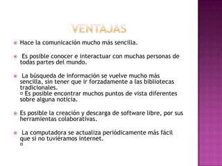    Hace la comunicación mucho más sencilla.

    Es posible conocer e interactuar con muchas personas de
    todas partes del mundo.

    La búsqueda de información se vuelve mucho más
    sencilla, sin tener que ir forzadamente a las bibliotecas
    tradicionales.
     posible encontrar muchos puntos de vista diferentes
      Es
    sobre alguna noticia.

   Es posible la creación y descarga de software libre, por sus
    herramientas colaborativas.

    La computadora se actualiza periódicamente más fácil
    que si no tuviéramos internet.
    
 