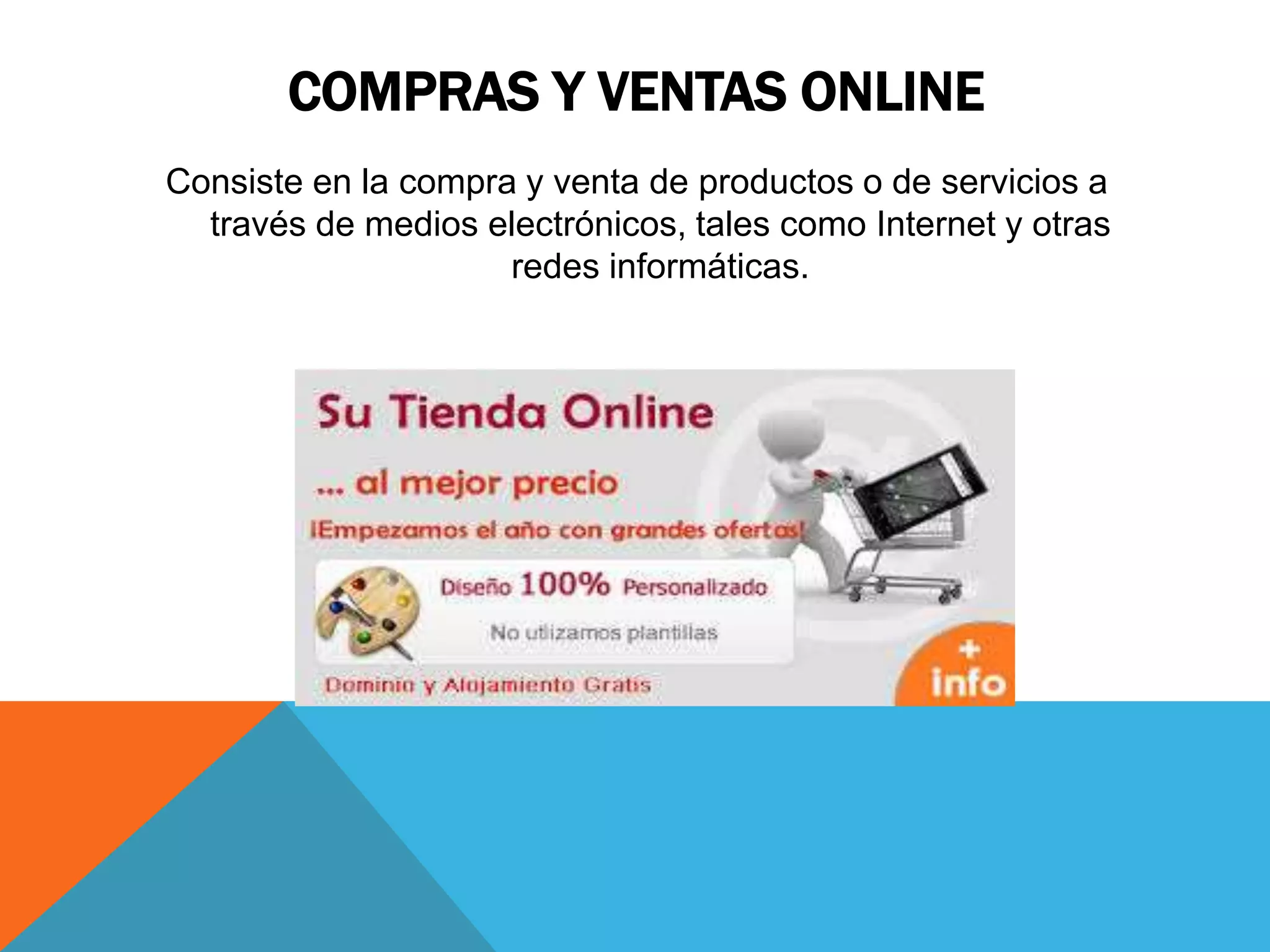 COMPRAS Y VENTAS ONLINE 
Consiste en la compra y venta de productos o de servicios a 
través de medios electrónicos, tales como Internet y otras 
redes informáticas. 
 