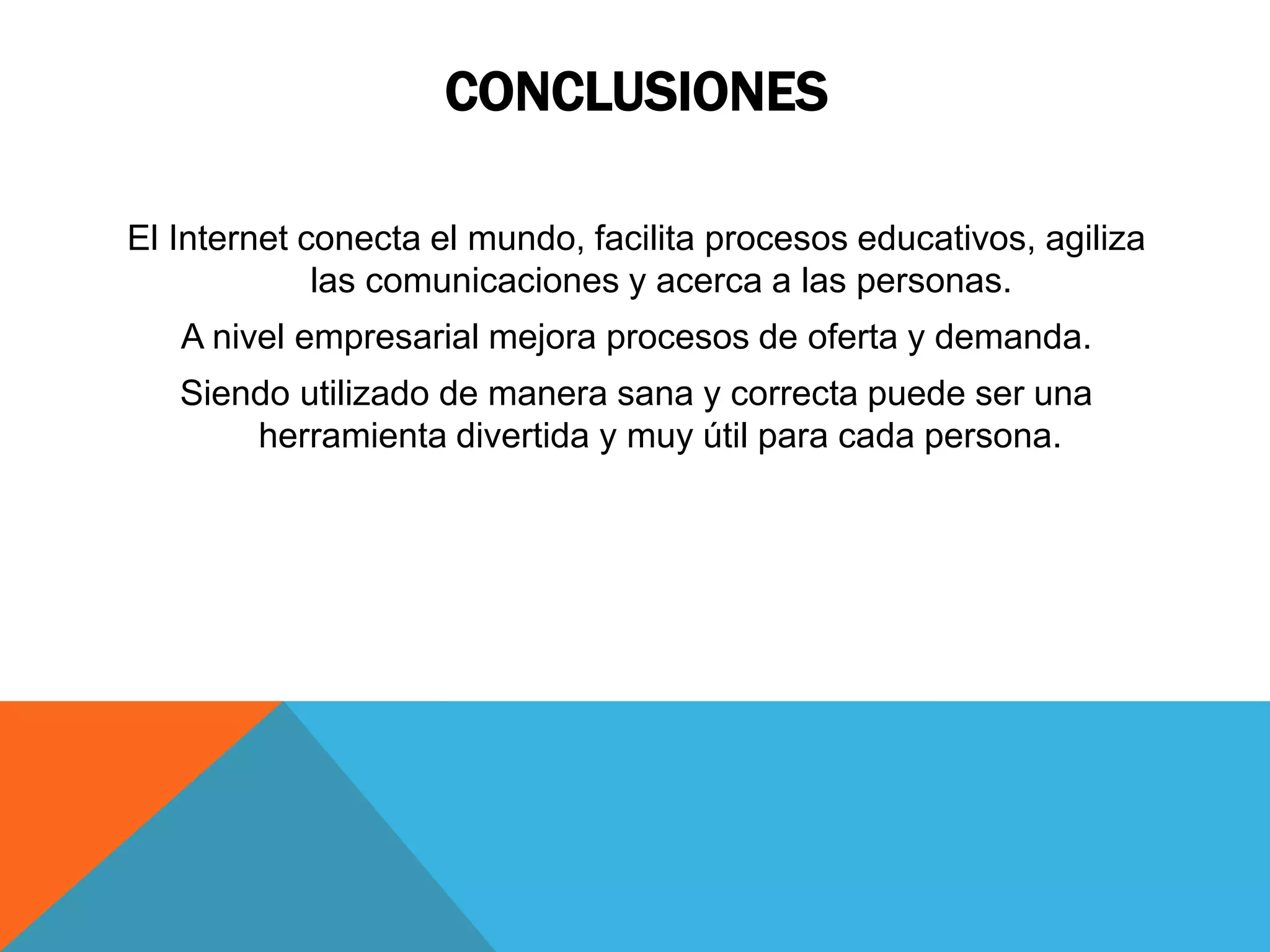CONCLUSIONES 
El Internet conecta el mundo, facilita procesos educativos, agiliza 
las comunicaciones y acerca a las personas. 
A nivel empresarial mejora procesos de oferta y demanda. 
Siendo utilizado de manera sana y correcta puede ser una 
herramienta divertida y muy útil para cada persona. 
 