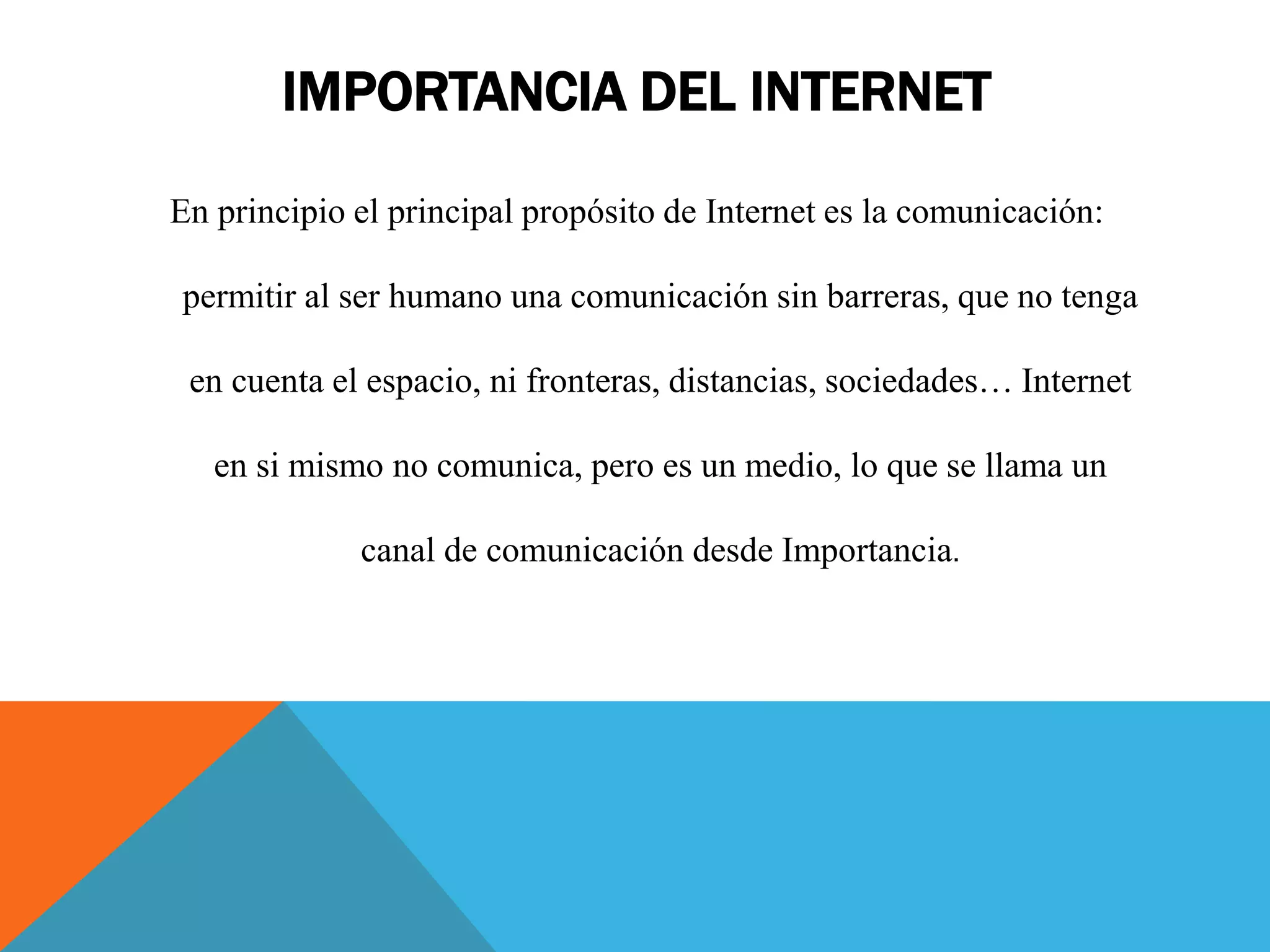 IMPORTANCIA DEL INTERNET 
En principio el principal propósito de Internet es la comunicación: 
permitir al ser humano una comunicación sin barreras, que no tenga 
en cuenta el espacio, ni fronteras, distancias, sociedades… Internet 
en si mismo no comunica, pero es un medio, lo que se llama un 
canal de comunicación desde Importancia. 
 