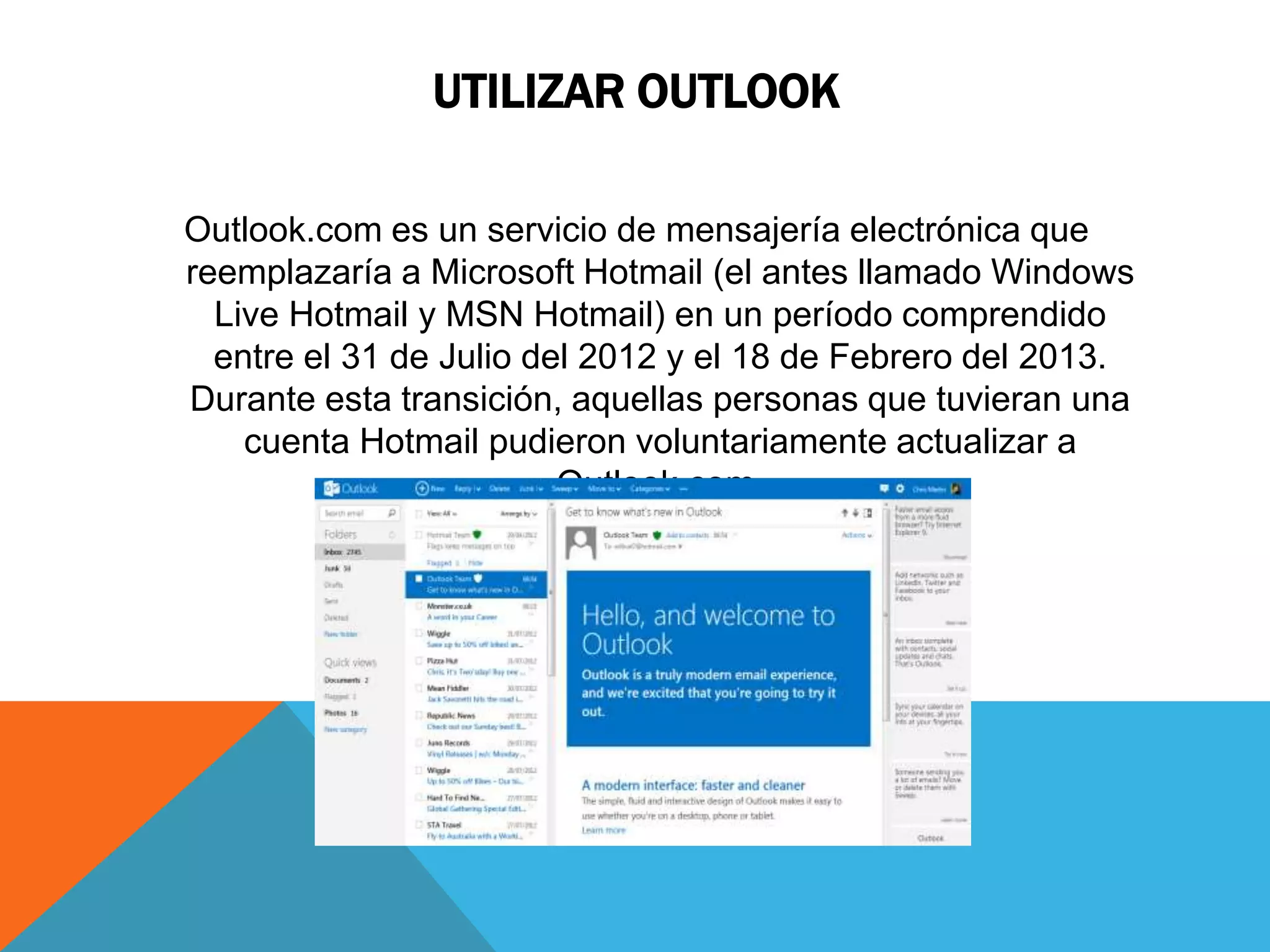 UTILIZAR OUTLOOK 
Outlook.com es un servicio de mensajería electrónica que 
reemplazaría a Microsoft Hotmail (el antes llamado Windows 
Live Hotmail y MSN Hotmail) en un período comprendido 
entre el 31 de Julio del 2012 y el 18 de Febrero del 2013. 
Durante esta transición, aquellas personas que tuvieran una 
cuenta Hotmail pudieron voluntariamente actualizar a 
Outlook.com. 
 