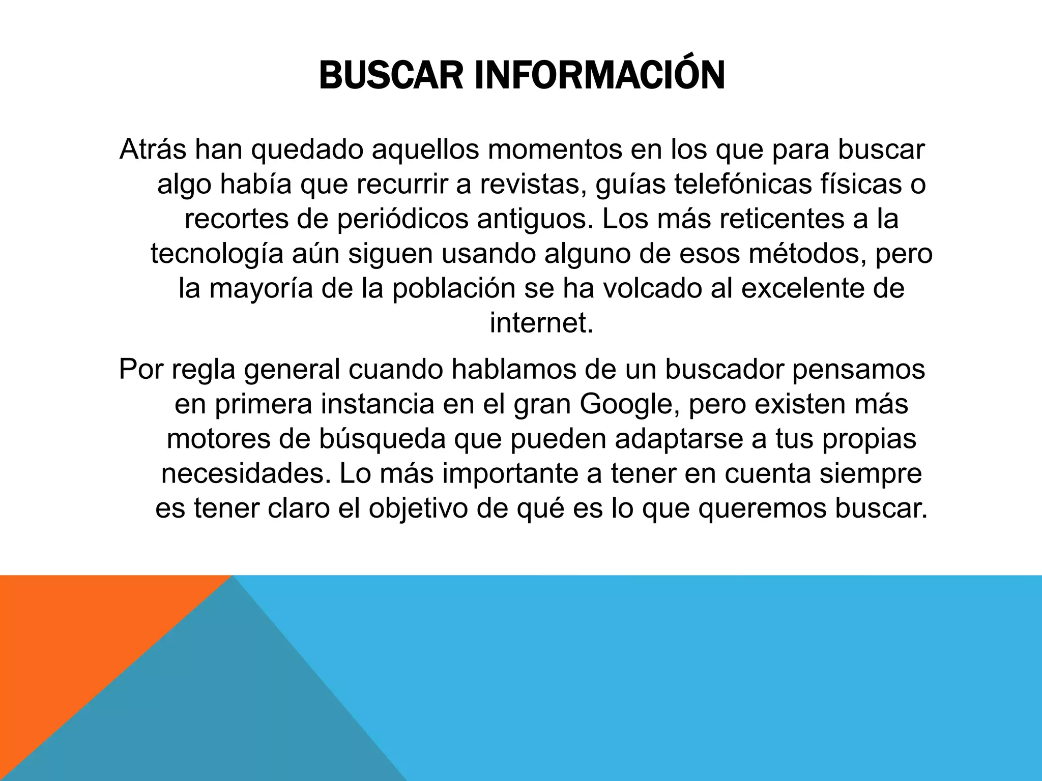 BUSCAR INFORMACIÓN 
Atrás han quedado aquellos momentos en los que para buscar 
algo había que recurrir a revistas, guías telefónicas físicas o 
recortes de periódicos antiguos. Los más reticentes a la 
tecnología aún siguen usando alguno de esos métodos, pero 
la mayoría de la población se ha volcado al excelente de 
internet. 
Por regla general cuando hablamos de un buscador pensamos 
en primera instancia en el gran Google, pero existen más 
motores de búsqueda que pueden adaptarse a tus propias 
necesidades. Lo más importante a tener en cuenta siempre 
es tener claro el objetivo de qué es lo que queremos buscar. 
 