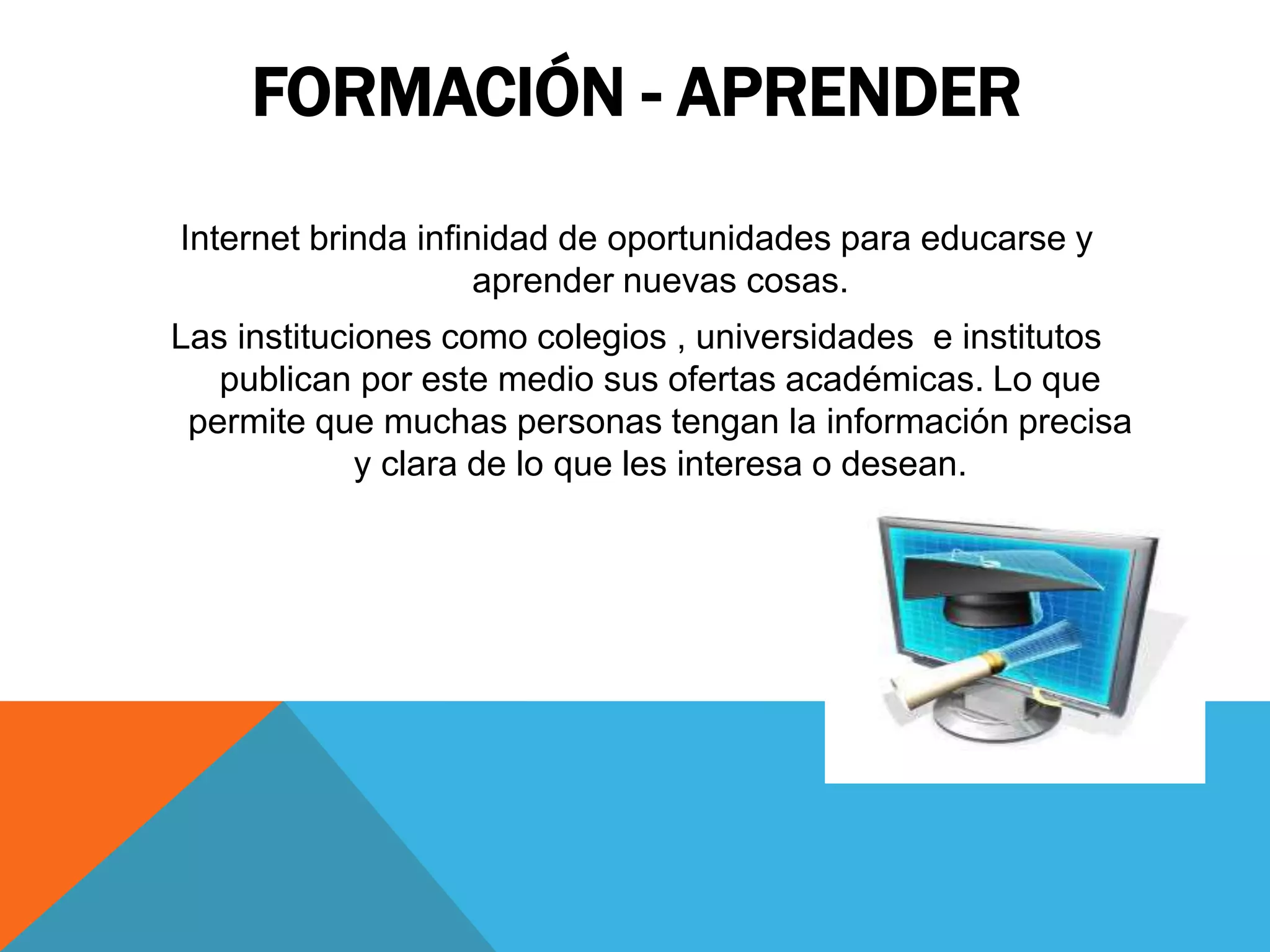 FORMACIÓN - APRENDER 
Internet brinda infinidad de oportunidades para educarse y 
aprender nuevas cosas. 
Las instituciones como colegios , universidades e institutos 
publican por este medio sus ofertas académicas. Lo que 
permite que muchas personas tengan la información precisa 
y clara de lo que les interesa o desean. 
 