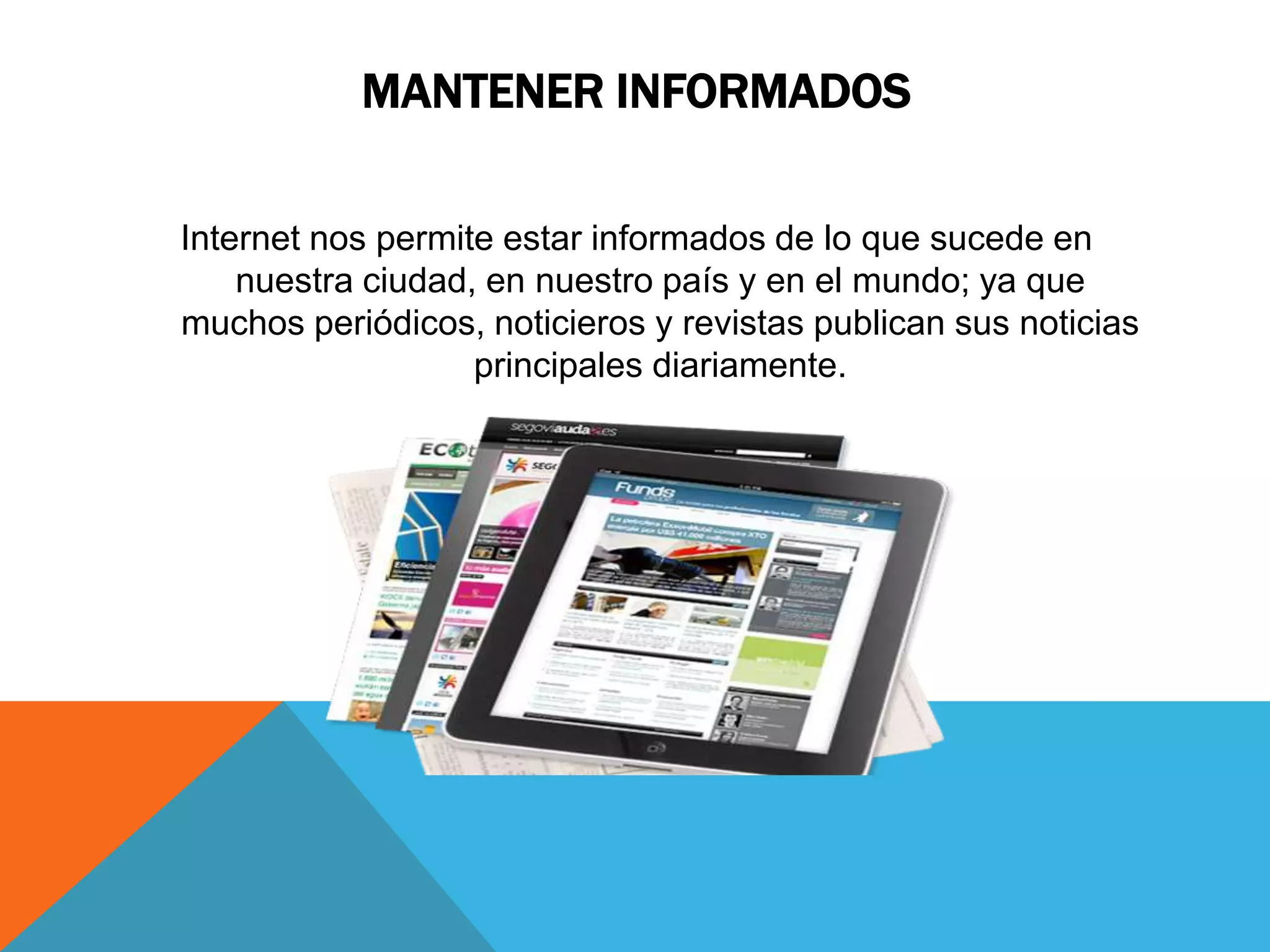 MANTENER INFORMADOS 
Internet nos permite estar informados de lo que sucede en 
nuestra ciudad, en nuestro país y en el mundo; ya que 
muchos periódicos, noticieros y revistas publican sus noticias 
principales diariamente. 
 