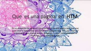 Que es una página en HTM.
Es un elemento de construcción más básico de una página web y se usar
para crear y representar visualmente una página web. HTL usa “marcop”
o marcando para marcar textos, imágenes, y otros contenidos que se
muestran en el navegador web.
 
