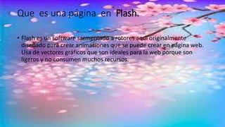 Que es una página en Flash.
• Flash es un software sarmentado a rotores aquí originalmente
diseñado para crear animaciones que se puede crear en página web.
Usa de vectores gráficos que son ideales para la web porque son
ligeros y no consumen muchos recursos.
 