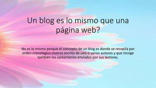 Un blog es lo mismo que una
página web?
No es lo mismo porque el concepto de un blog es donde se recopila por
orden cronológico inverso escrito de uno o varios autores y que recoge
también los comentarios enviados por sus lectores.
 