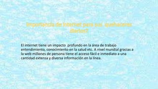 El internet tiene un impacto profundo en la área de trabajo
entendimiento, conocimiento en la salud etc. A nivel mundial gracias a
la web millones de persona tiene el acceso fácil e inmediato a una
cantidad extensa y diversa información en la línea.
 