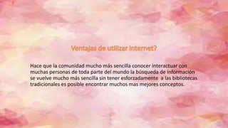 Hace que la comunidad mucho más sencilla conocer interactuar con
muchas personas de toda parte del mundo la búsqueda de información
se vuelve mucho más sencilla sin tener esforzadamente a las bibliotecas
tradicionales es posible encontrar muchos mas mejores conceptos.
 