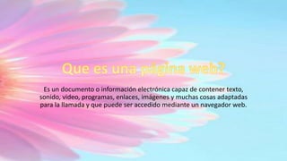 Es un documento o información electrónica capaz de contener texto,
sonido, video, programas, enlaces, imágenes y muchas cosas adaptadas
para la llamada y que puede ser accedido mediante un navegador web.
 