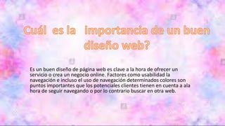 Es un buen diseño de página web es clave a la hora de ofrecer un
servicio o crea un negocio online. Factores como usabilidad la
navegación e incluso el uso de navegación determinados colores son
puntos importantes que los potenciales clientes tienen en cuenta a ala
hora de seguir navegando o por lo contrario buscar en otra web.
 