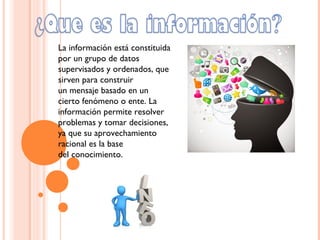 La información está constituida
por un grupo de datos
supervisados y ordenados, que
sirven para construir
un mensaje basado en un
cierto fenómeno o ente. La
información permite resolver
problemas y tomar decisiones,
ya que su aprovechamiento
racional es la base
del conocimiento.
 