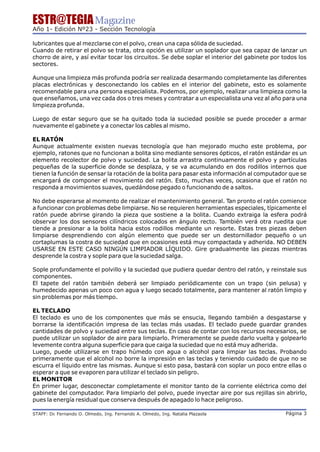 ESTR@TEGIA Magazine
Año 1- Edición Nº23 - Sección Tecnología

lubricantes que al mezclarse con el polvo, crean una capa sólida de suciedad.
Cuando de retirar el polvo se trata, otra opción es utilizar un soplador que sea capaz de lanzar un
chorro de aire, y así evitar tocar los circuitos. Se debe soplar el interior del gabinete por todos los
sectores.

Aunque una limpieza más profunda podría ser realizada desarmando completamente las diferentes
placas electrónicas y desconectando los cables en el interior del gabinete, esto es solamente
recomendable para una persona especialista. Podemos, por ejemplo, realizar una limpieza como la
que enseñamos, una vez cada dos o tres meses y contratar a un especialista una vez al año para una
limpieza profunda.

Luego de estar seguro que se ha quitado toda la suciedad posible se puede proceder a armar
nuevamente el gabinete y a conectar los cables al mismo.

EL RATÓN
Aunque actualmente existen nuevas tecnología que han mejorado mucho este problema, por
ejemplo, ratones que no funcionan a bolita sino mediante sensores ópticos, el ratón estándar es un
elemento recolector de polvo y suciedad. La bolita arrastra continuamente el polvo y partículas
pequeñas de la superficie donde se desplaza, y se va acumulando en dos rodillos internos que
tienen la función de sensar la rotación de la bolita para pasar esta información al computador que se
encargará de componer el movimiento del ratón. Esto, muchas veces, ocasiona que el ratón no
responda a movimientos suaves, quedándose pegado o funcionando de a saltos.

No debe esperarse al momento de realizar el mantenimiento general. Tan pronto el ratón comience
a funcionar con problemas debe limpiarse. No se requieren herramientas especiales, típicamente el
ratón puede abrirse girando la pieza que sostiene a la bolita. Cuando extraiga la esfera podrá
observar los dos sensores cilíndricos colocados en ángulo recto. También verá otra ruedita que
tiende a presionar a la bolita hacia estos rodillos mediante un resorte. Estas tres piezas deben
limpiarse desprendiendo con algún elemento que puede ser un destornillador pequeño o un
cortaplumas la costra de suciedad que en ocasiones está muy compactada y adherida. NO DEBEN
USARSE EN ESTE CASO NINGÚN LIMPIADOR LÍQUIDO. Gire gradualmente las piezas mientras
desprende la costra y sople para que la suciedad salga.

Sople profundamente el polvillo y la suciedad que pudiera quedar dentro del ratón, y reinstale sus
componentes.
El tapete del ratón también deberá ser limpiado periódicamente con un trapo (sin pelusa) y
humedecido apenas un poco con agua y luego secado totalmente, para mantener al ratón limpio y
sin problemas por más tiempo.

EL TECLADO
El teclado es uno de los componentes que más se ensucia, llegando también a desgastarse y
borrarse la identificación impresa de las teclas más usadas. El teclado puede guardar grandes
cantidades de polvo y suciedad entre sus teclas. En caso de contar con los recursos necesarios, se
puede utilizar un soplador de aire para limpiarlo. Primeramente se puede darlo vuelta y golpearlo
levemente contra alguna superficie para que caiga la suciedad que no está muy adherida.
Luego, puede utilizarse en trapo húmedo con agua o alcohol para limpiar las teclas. Probando
primeramente que el alcohol no borre la impresión en las teclas y teniendo cuidado de que no se
escurra el líquido entre las mismas. Aunque si esto pasa, bastará con soplar un poco entre ellas o
esperar a que se evaporen para utilizar el teclado sin peligro.
EL MONITOR
En primer lugar, desconectar completamente el monitor tanto de la corriente eléctrica como del
gabinete del computador. Para limpiarlo del polvo, puede inyectar aire por sus rejillas sin abrirlo,
pues la energía residual que conserva después de apagado lo hace peligroso.

STAFF: Dr Fernando O. Olmedo, Ing. Fernando A. Olmedo, Ing. Natalia Plazaola
        .                                                                                      Página 3
 