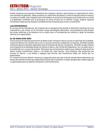 ESTR@TEGIA Magazine
Año 1- Edición Nº23 - Sección Tecnología

Puede utilizarse una solución limpiadora de cristales o alcohol, para limpiar no solamente el vidrio,
sino también el gabinete. Debe ocuparse un paño libre de pelusa y verter el líquido sobre el mismo,
no sobre el cristal; esto impedirá que el limpiador se escurra en el espacio que existe entre el vidrio
y el gabinete, evitando que se provoque un corto circuito en el monitor. Luego, esperar algunos
momentos hasta que se evapore completamente el líquido para volver a conectarlo.

LAS IMPRESORAS
En el caso de las impresoras, por tratarse de un equipamiento donde el elemento mecánico es muy
importante y por existir en el mercado varias tecnologías diferentes, recomendamos sólo limpiar
las zonas externas y los botones con un paño seco o humedecido con alcohol y dejar la limpieza
interna a un especialista.

EL CD-ROM/DVD-ROM
Como tarea principal de prevención se debe evitar introducir discos sucios en este tipo de unidades.
Limpie los discos con el paño seco o con un pincel, teniendo cuidado de no rayarlos, también pueden
utilizarse algunos líquidos especiales para la limpieza de discos compactos. También puede realizar
una limpieza de la bandeja donde se coloca el disco y del frente del dispositivo con un paño seco o
humedecido con un poco de alcohol. Esto hace que el mecanismo óptico que realiza la lectura de los
discos pueda mantenerse limpio y sin fallas por más tiempo. Una limpieza más profunda que
incluya el interior y los lentes y espejos que forman ese mecanismo debe ser hecha por un
especialista.
En nuestra próxima edición veremos la segunda parte de este artículo donde desarrollaremos las
tareas de mantenimiento que deberíamos hacer para mantener nuestro programas y datos seguros
y organizados para su óptima utilización y funcionamiento.




STAFF: Dr Fernando O. Olmedo, Ing. Fernando A. Olmedo, Ing. Natalia Plazaola
        .                                                                                      Página 4
 